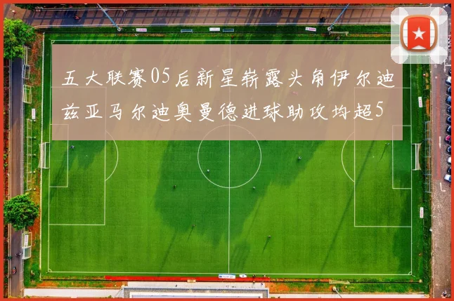 五大联赛05后新星崭露头角伊尔迪兹亚马尔迪奥曼德进球助攻均超5