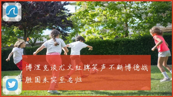 博涅克谈尤文红牌笑声不断博德战胜国米实至名归