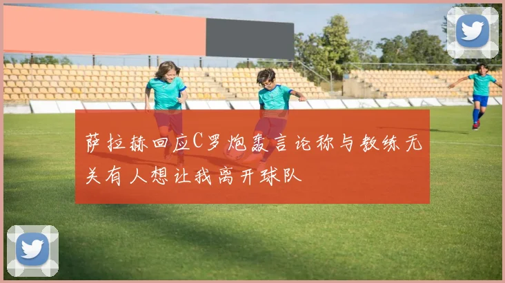 萨拉赫回应C罗炮轰言论称与教练无关有人想让我离开球队