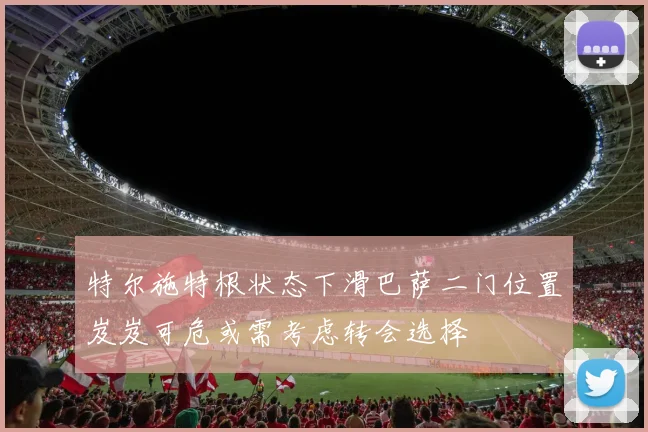 特尔施特根状态下滑巴萨二门位置岌岌可危或需考虑转会选择