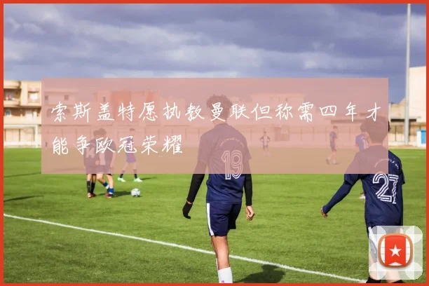 索斯盖特愿执教曼联但称需四年才能争欧冠荣耀