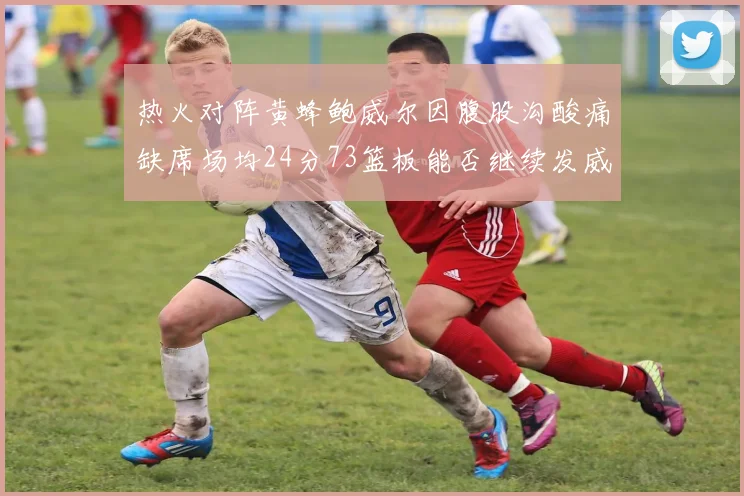热火对阵黄蜂鲍威尔因腹股沟酸痛缺席场均24分73篮板能否继续发威