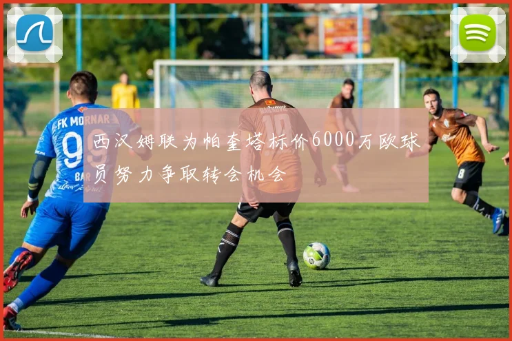西汉姆联为帕奎塔标价6000万欧球员努力争取转会机会