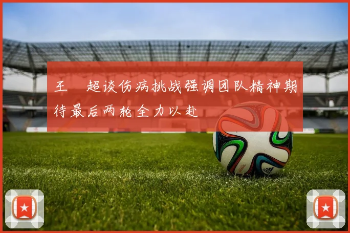 王燊超谈伤病挑战强调团队精神期待最后两轮全力以赴