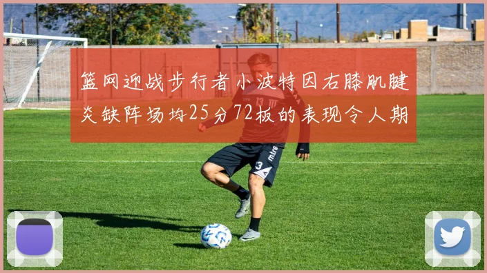 篮网迎战步行者小波特因右膝肌腱炎缺阵场均25分72板的表现令人期待