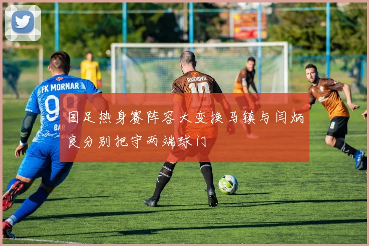 国足热身赛阵容大变换马镇与闫炳良分别把守两端球门