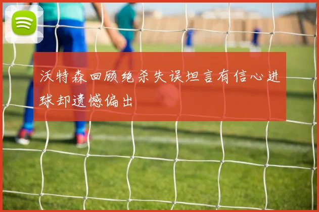 沃特森回顾绝杀失误坦言有信心进球却遗憾偏出