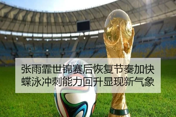 张雨霏世锦赛后恢复节奏加快 蝶泳冲刺能力回升显现新气象
